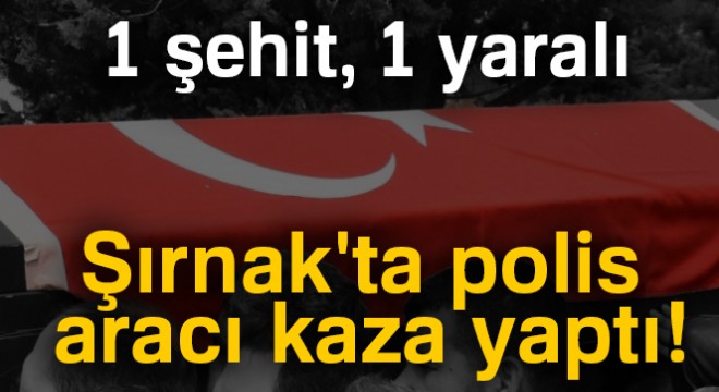 Şırnak ta polis aracı kaza yaptı: 1 şehit, 1 yaralı